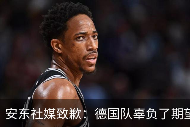 安东社媒致歉：德国队辜负了期望 球迷们完全有理由失望和愤怒