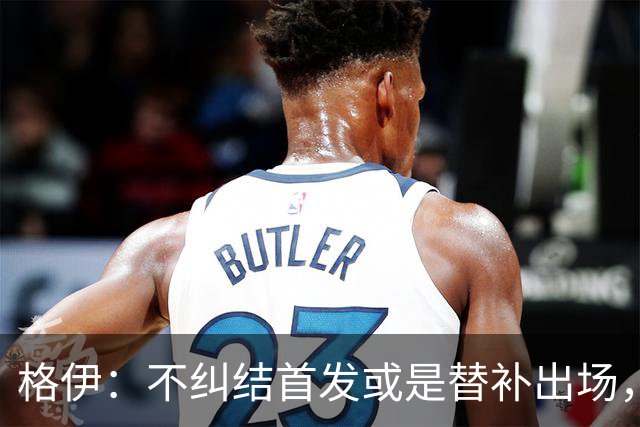 格伊：不纠结首发或是替补出场，巴拿马绝非鱼腩必须认真对待