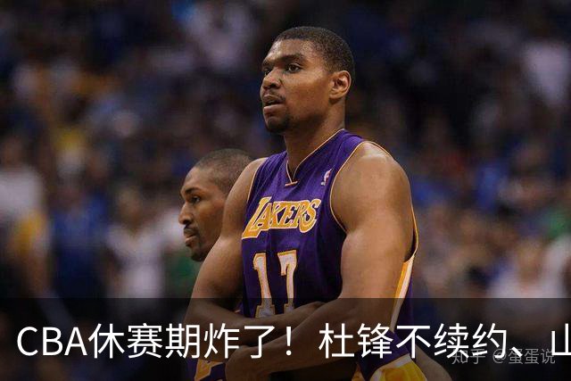 CBA休赛期炸了！杜锋不续约、山东抢王岚嵚、潘江下课？三颗雷同一周爆