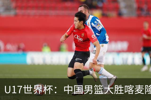 U17世界杯：中国男篮大胜喀麦隆 张懿赵杰23+6张子一17+7